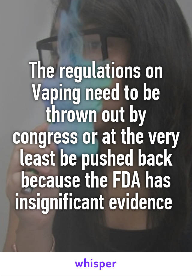 The regulations on Vaping need to be thrown out by congress or at the very least be pushed back because the FDA has insignificant evidence 