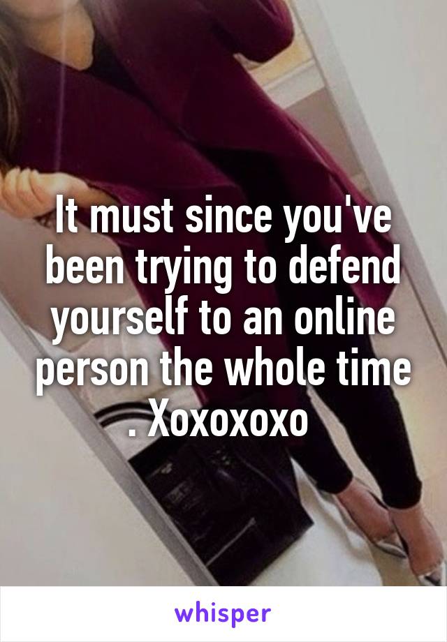 It must since you've been trying to defend yourself to an online person the whole time . Xoxoxoxo 