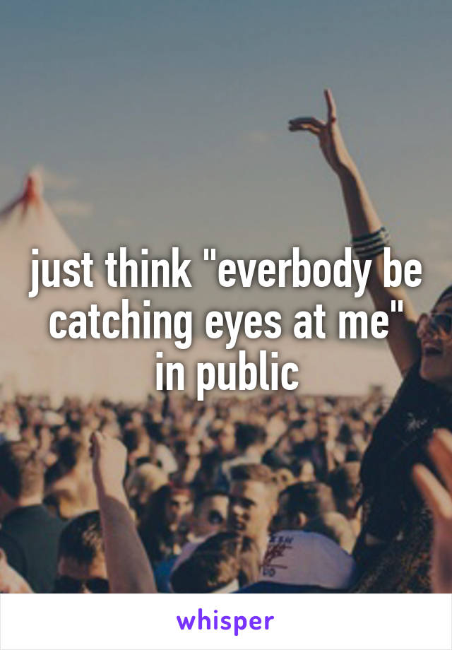 just think "everbody be catching eyes at me" in public