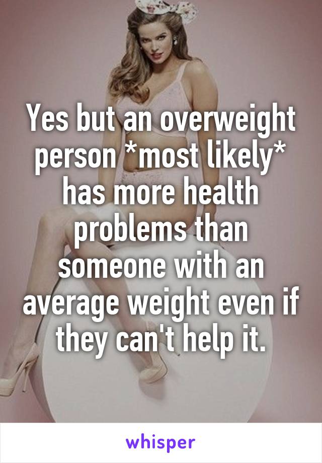 Yes but an overweight person *most likely* has more health problems than someone with an average weight even if they can't help it.