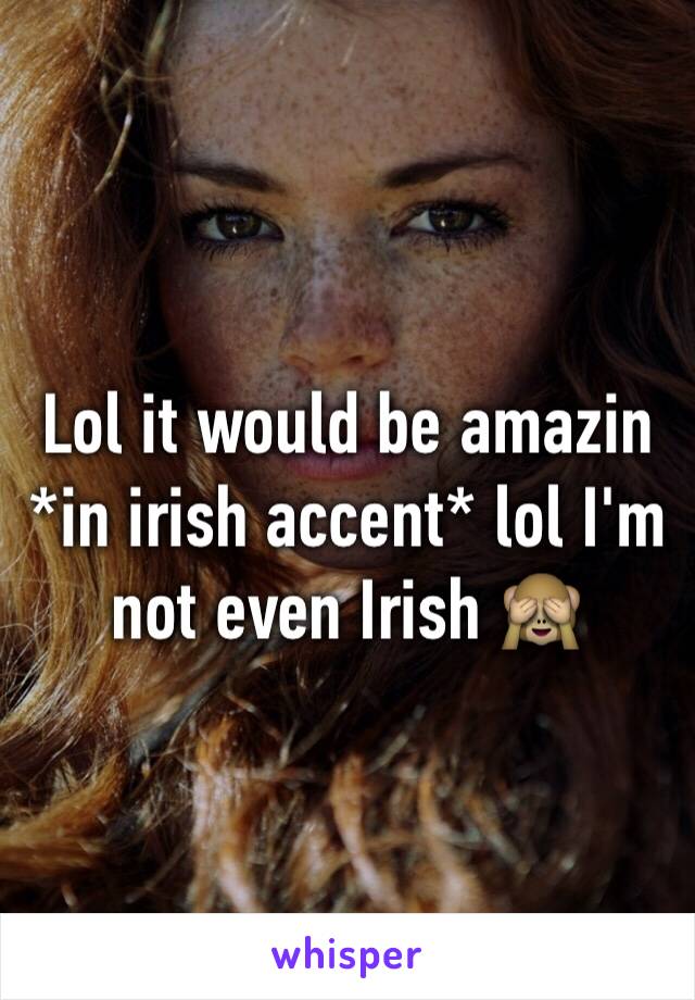 Lol it would be amazin *in irish accent* lol I'm not even Irish 🙈