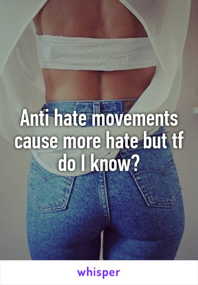 Anti hate movements cause more hate but tf do I know?
