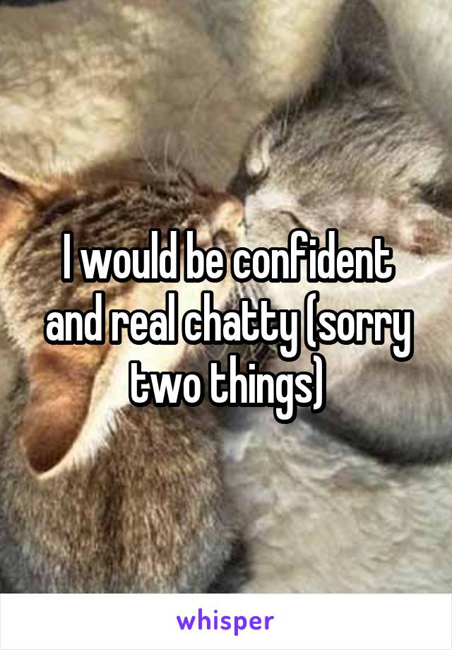 I would be confident and real chatty (sorry two things)