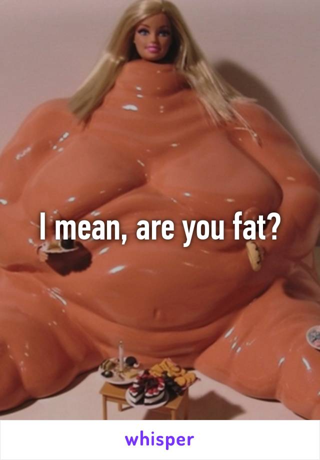 I mean, are you fat?