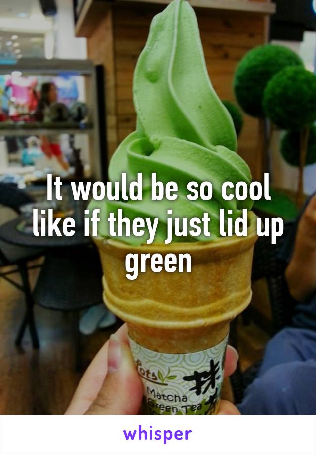 It would be so cool like if they just lid up green