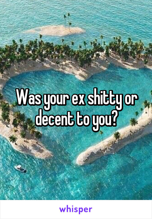 Was your ex shitty or decent to you?