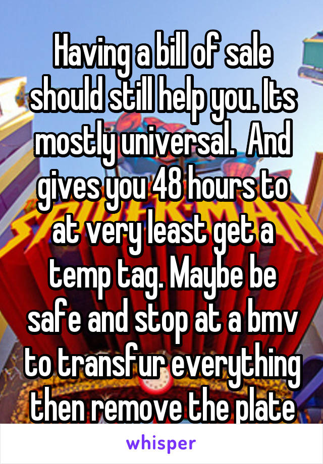 Having a bill of sale should still help you. Its mostly universal.  And gives you 48 hours to at very least get a temp tag. Maybe be safe and stop at a bmv to transfur everything then remove the plate