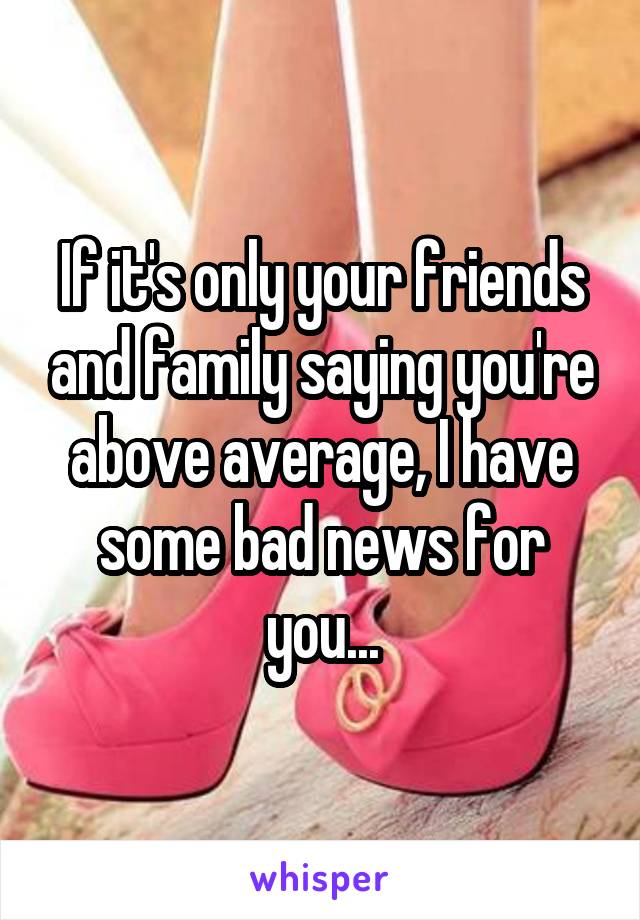 If it's only your friends and family saying you're above average, I have some bad news for you...