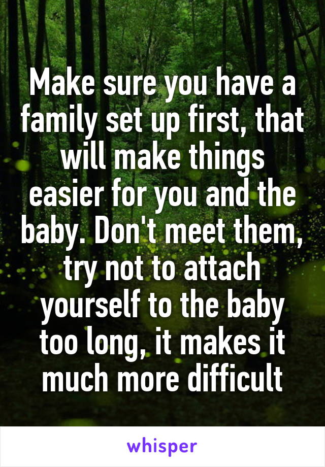 Make sure you have a family set up first, that will make things easier for you and the baby. Don't meet them, try not to attach yourself to the baby too long, it makes it much more difficult