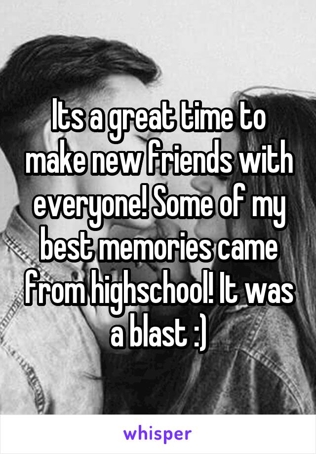 Its a great time to make new friends with everyone! Some of my best memories came from highschool! It was a blast :)