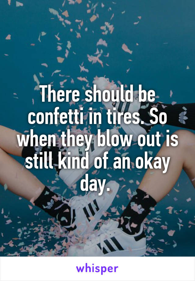 There should be confetti in tires. So when they blow out is still kind of an okay day. 