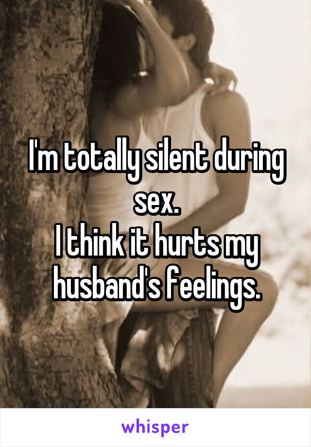 I'm totally silent during sex.
I think it hurts my husband's feelings.