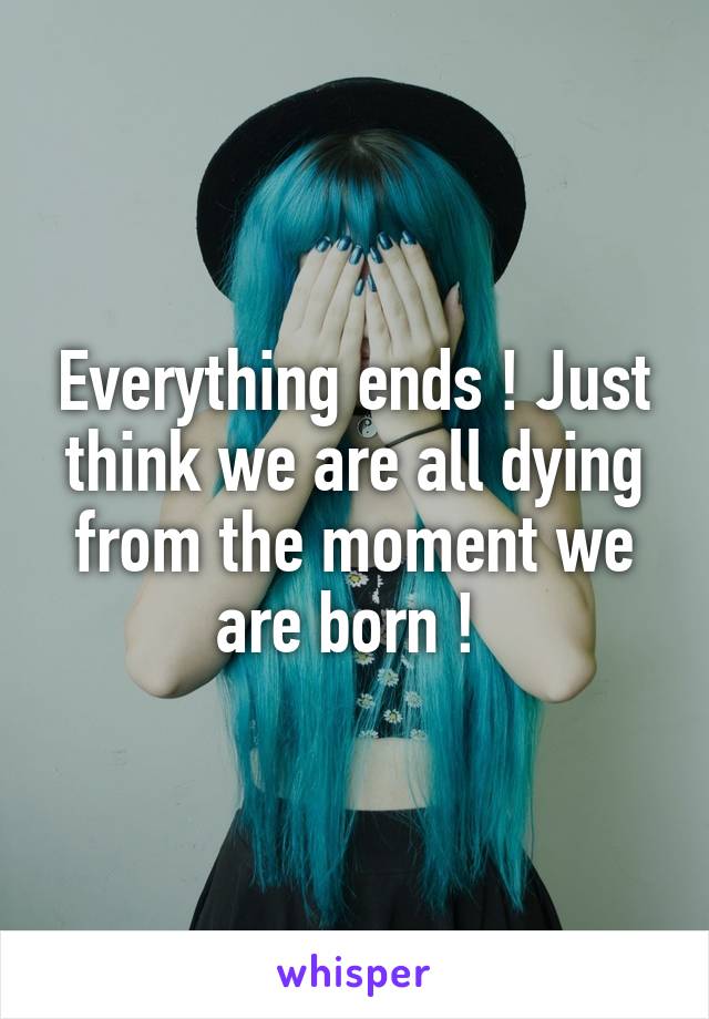 Everything ends ! Just think we are all dying from the moment we are born ! 