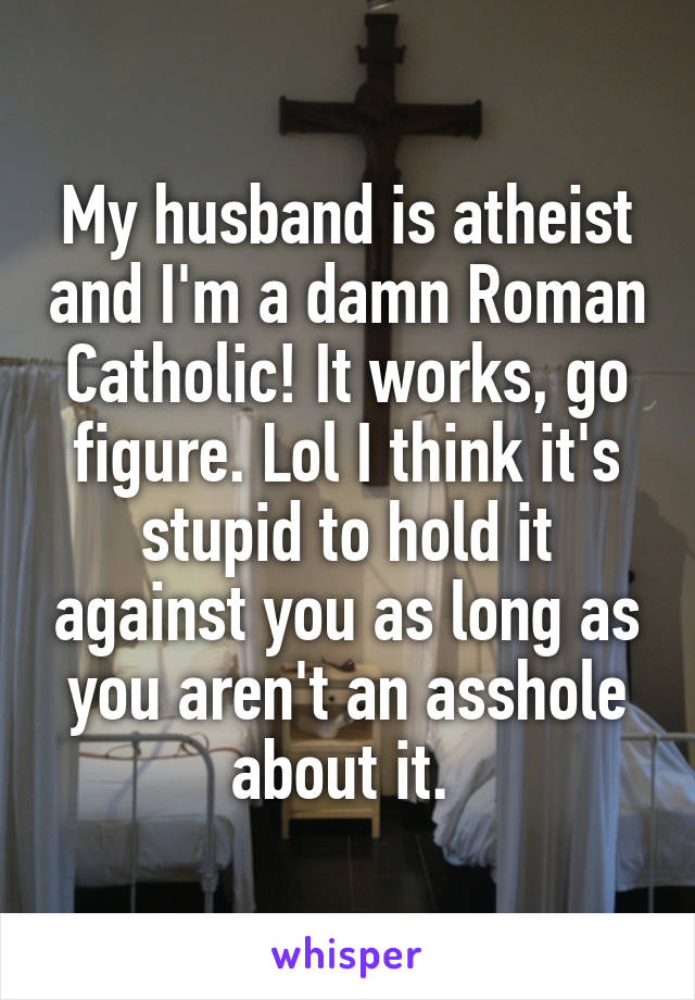 My husband is atheist and I'm a damn Roman Catholic! It works, go figure. Lol I think it's stupid to hold it against you as long as you aren't an asshole about it. 