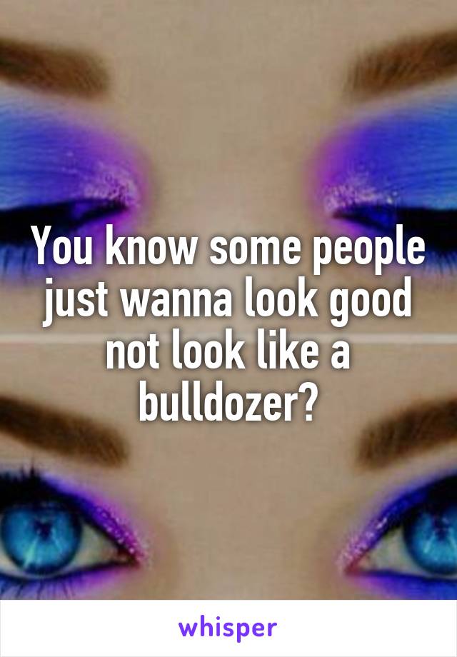 You know some people just wanna look good not look like a bulldozer?