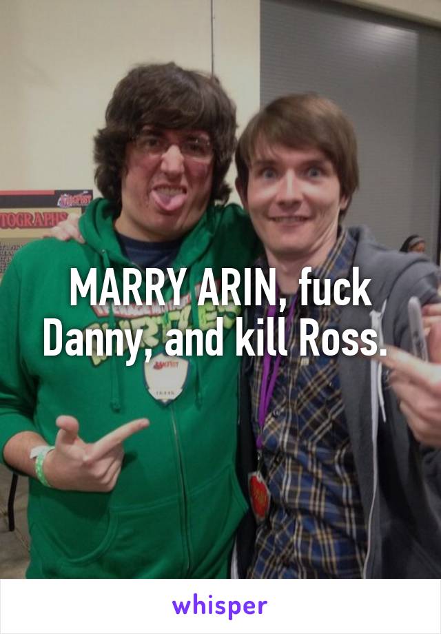 MARRY ARIN, fuck Danny, and kill Ross. 