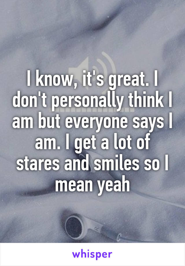 I know, it's great. I don't personally think I am but everyone says I am. I get a lot of stares and smiles so I mean yeah