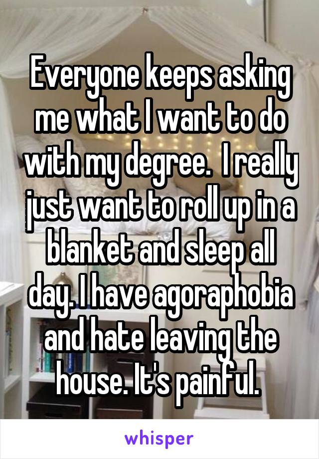 Everyone keeps asking me what I want to do with my degree.  I really just want to roll up in a blanket and sleep all day. I have agoraphobia and hate leaving the house. It's painful. 