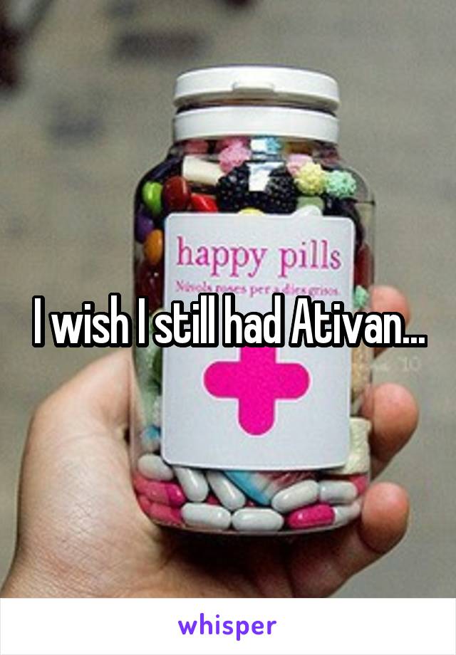 I wish I still had Ativan...