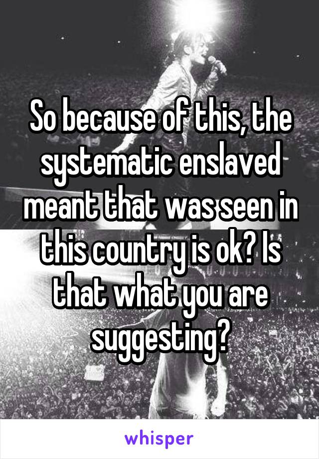 So because of this, the systematic enslaved meant that was seen in this country is ok? Is that what you are suggesting?