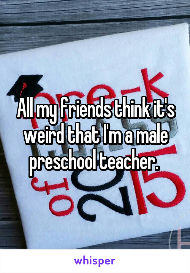 All my friends think it's weird that I'm a male preschool teacher. 
