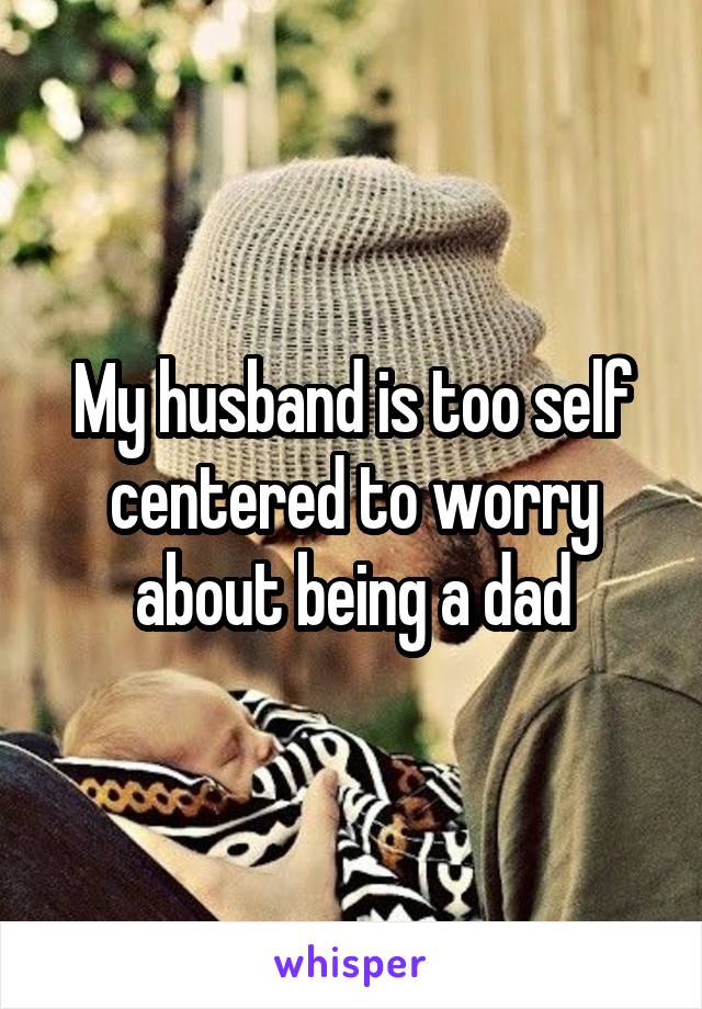 My husband is too self centered to worry about being a dad