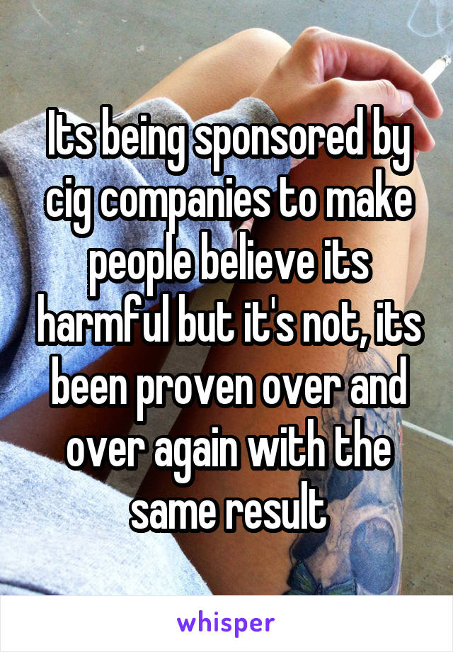 Its being sponsored by cig companies to make people believe its harmful but it's not, its been proven over and over again with the same result