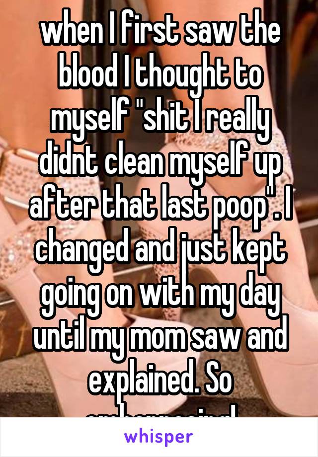 when I first saw the blood I thought to myself "shit I really didnt clean myself up after that last poop". I changed and just kept going on with my day until my mom saw and explained. So embarrasing!