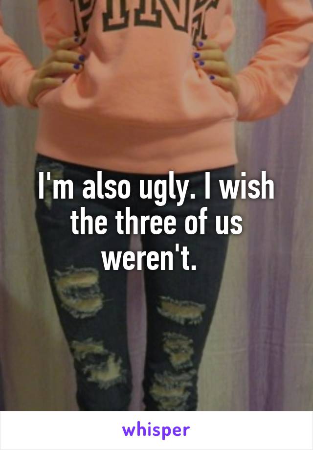 I'm also ugly. I wish the three of us weren't.  