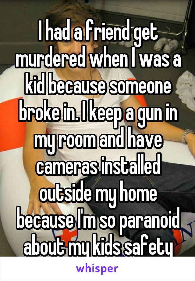 I had a friend get murdered when I was a kid because someone broke in. I keep a gun in my room and have cameras installed outside my home because I'm so paranoid about my kids safety
