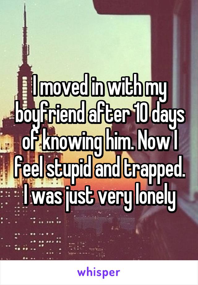 I moved in with my boyfriend after 10 days of knowing him. Now I feel stupid and trapped. I was just very lonely