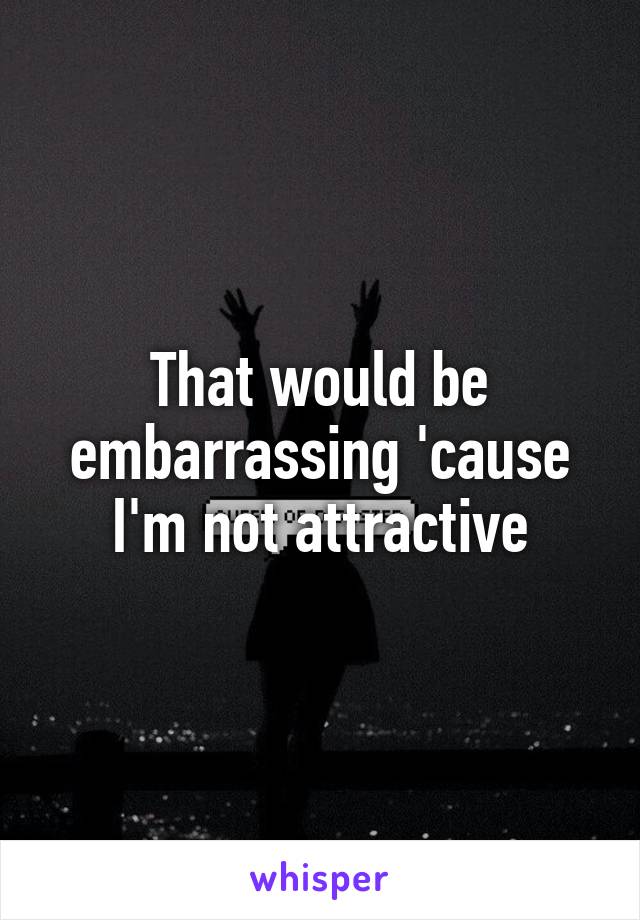 That would be embarrassing 'cause I'm not attractive