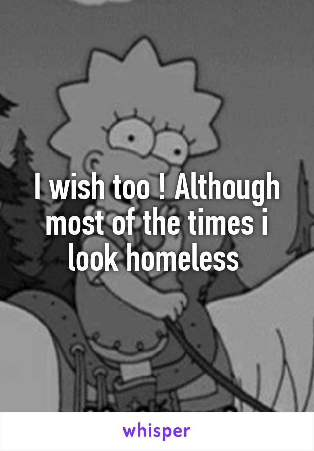 I wish too ! Although most of the times i look homeless 