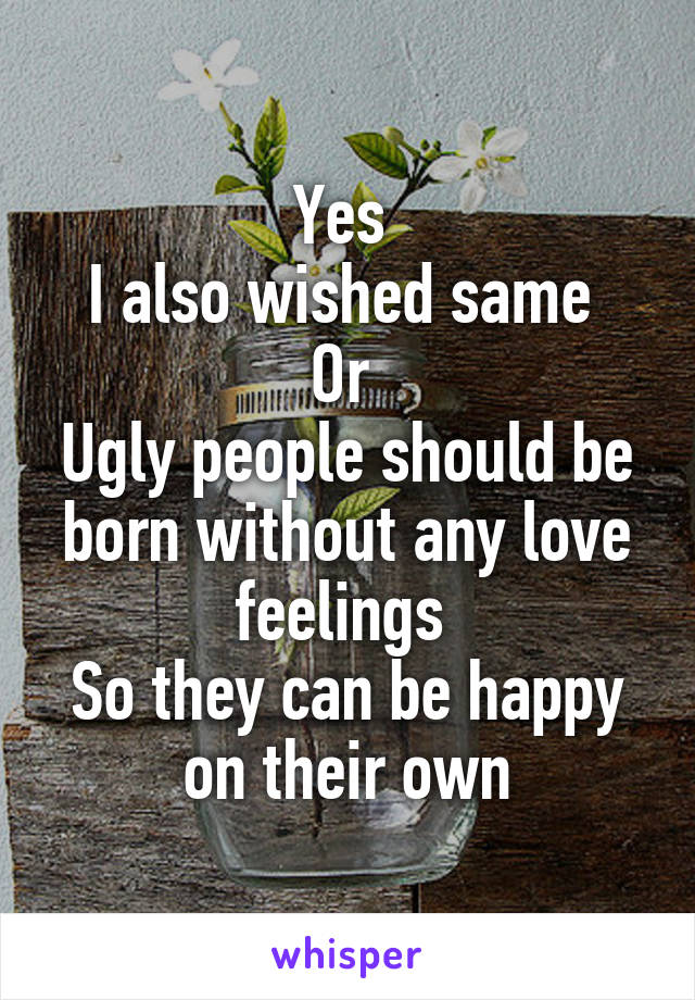 Yes 
I also wished same 
Or 
Ugly people should be born without any love feelings 
So they can be happy on their own