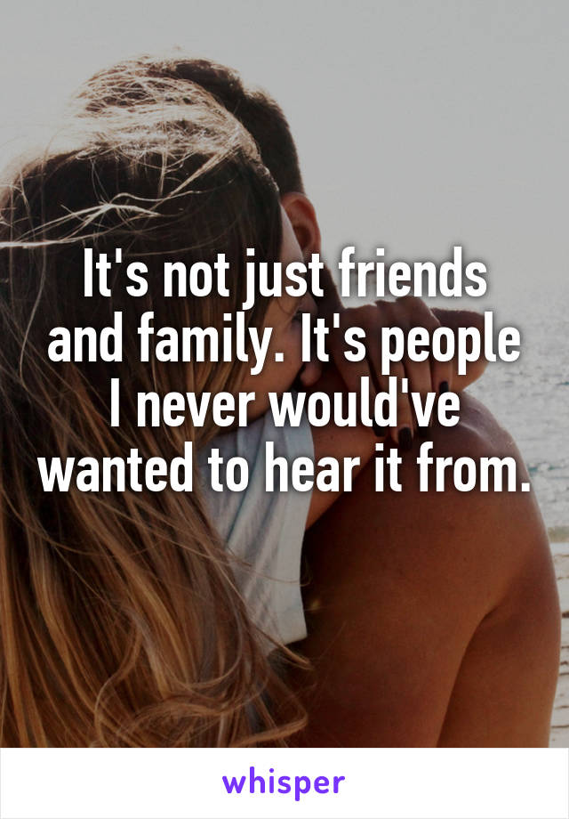 It's not just friends and family. It's people I never would've wanted to hear it from. 