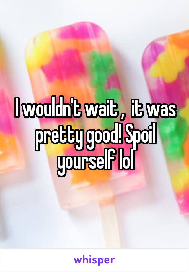 I wouldn't wait ,  it was pretty good! Spoil yourself lol