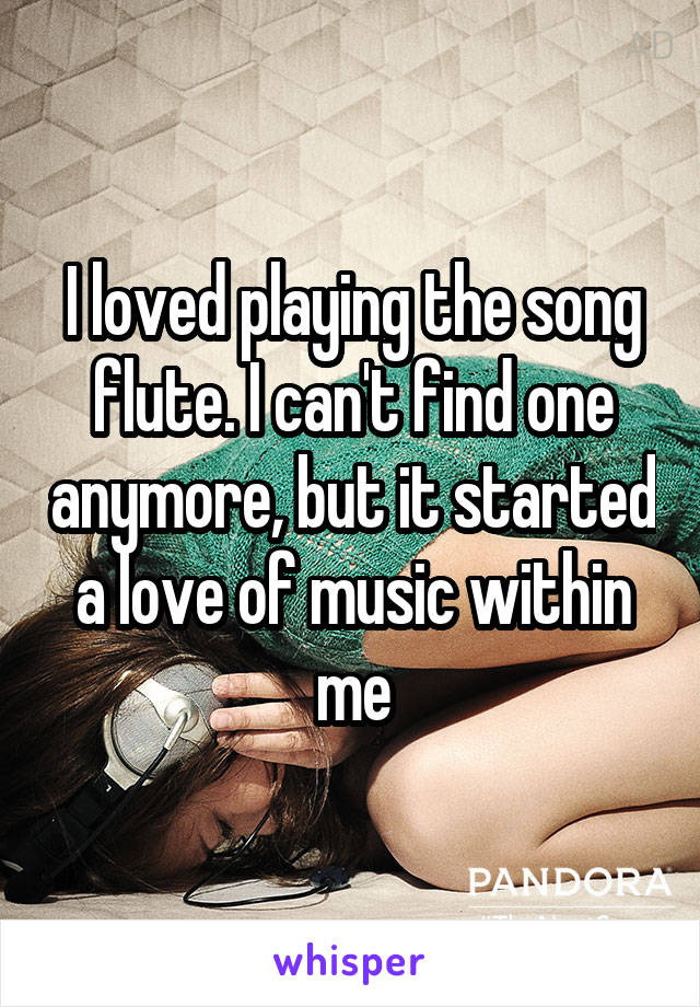 I loved playing the song flute. I can't find one anymore, but it started a love of music within me