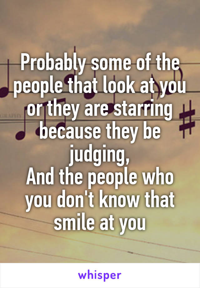 Probably some of the people that look at you or they are starring because they be judging,
And the people who you don't know that smile at you