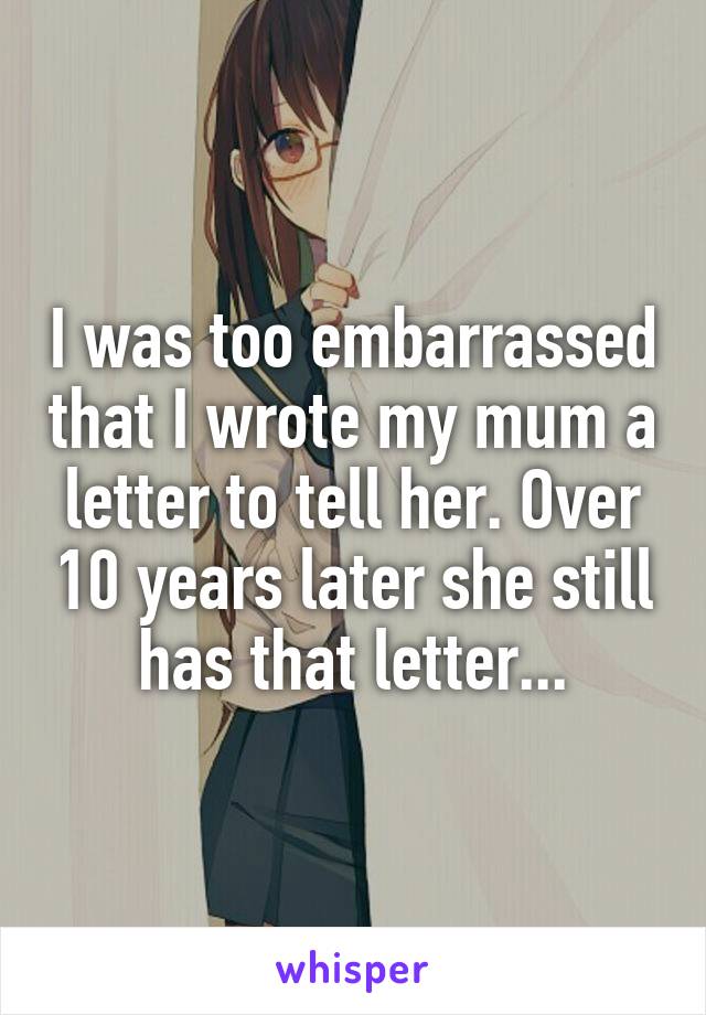I was too embarrassed that I wrote my mum a letter to tell her. Over 10 years later she still has that letter...