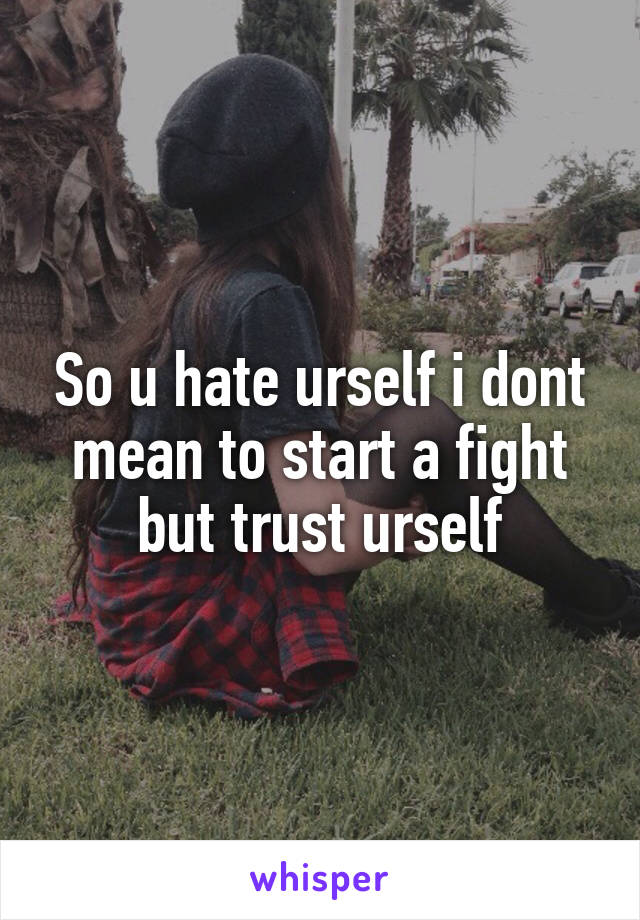 So u hate urself i dont mean to start a fight but trust urself