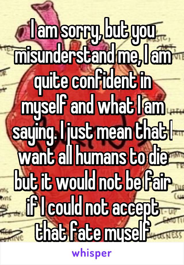 I am sorry, but you misunderstand me, I am quite confident in myself and what I am saying. I just mean that I want all humans to die but it would not be fair if I could not accept that fate myself