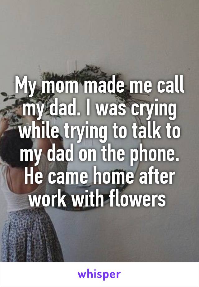 My mom made me call my dad. I was crying while trying to talk to my dad on the phone. He came home after work with flowers 