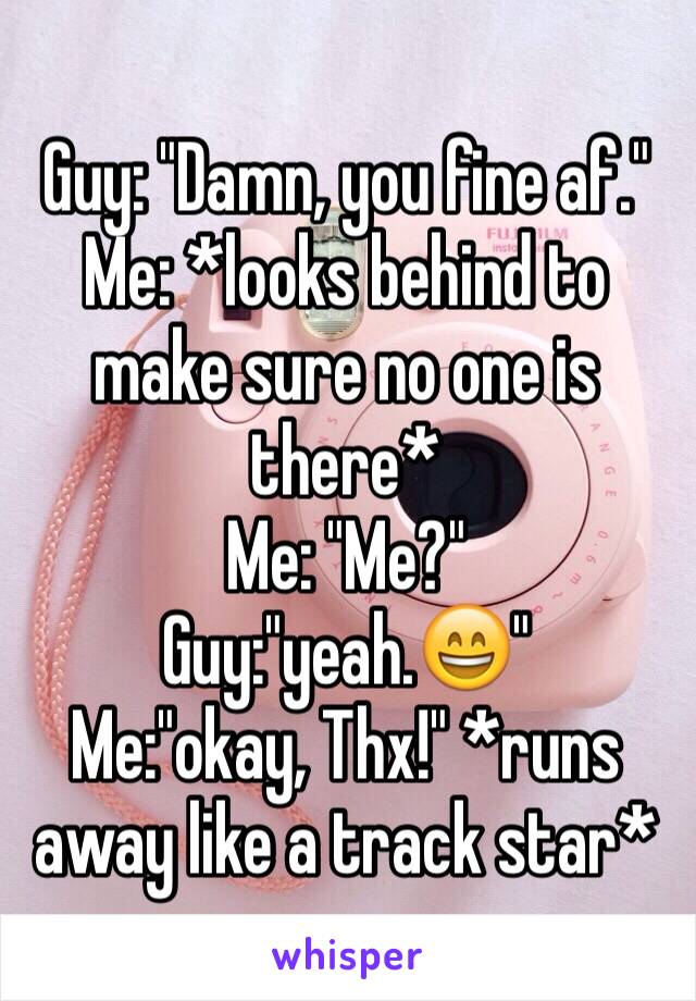 Guy: "Damn, you fine af." 
Me: *looks behind to make sure no one is there* 
Me: "Me?" 
Guy:"yeah.😄"
Me:"okay, Thx!" *runs away like a track star*