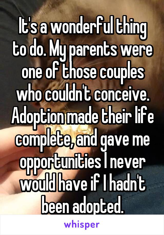 It's a wonderful thing to do. My parents were one of those couples who couldn't conceive. Adoption made their life complete, and gave me opportunities I never would have if I hadn't been adopted.