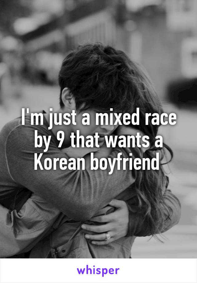 I'm just a mixed race by 9 that wants a Korean boyfriend 