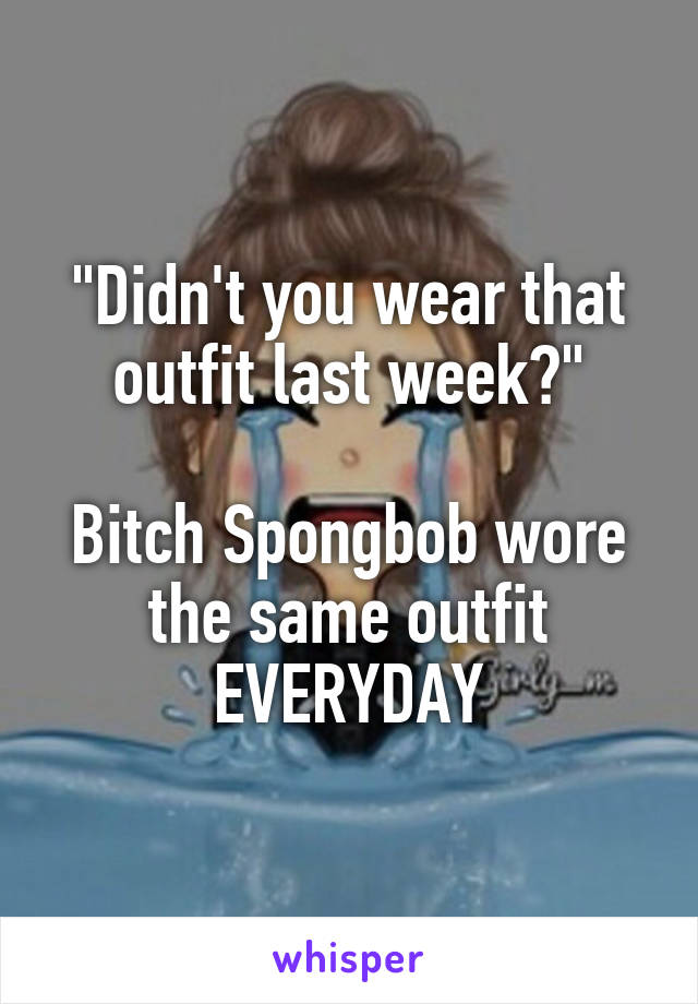"Didn't you wear that outfit last week?"

Bitch Spongbob wore the same outfit EVERYDAY