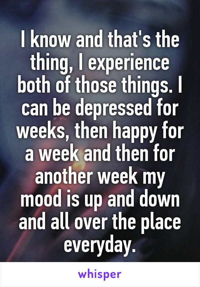 I know and that's the thing, I experience both of those things. I can be depressed for weeks, then happy for a week and then for another week my mood is up and down and all over the place everyday.