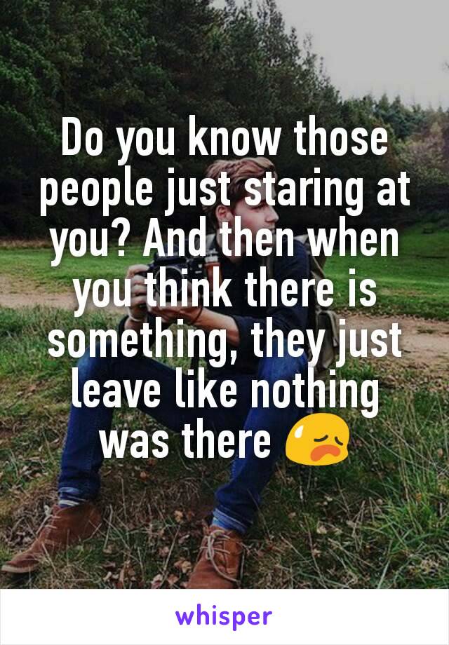 Do you know those people just staring at you? And then when you think there is something, they just leave like nothing was there 😥