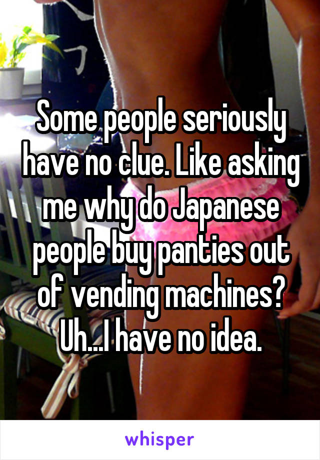 Some people seriously have no clue. Like asking me why do Japanese people buy panties out of vending machines? Uh...I have no idea.