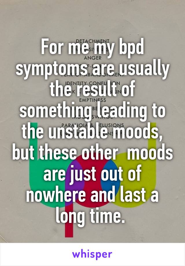 For me my bpd symptoms are usually the result of something leading to the unstable moods, but these other  moods are just out of nowhere and last a long time. 